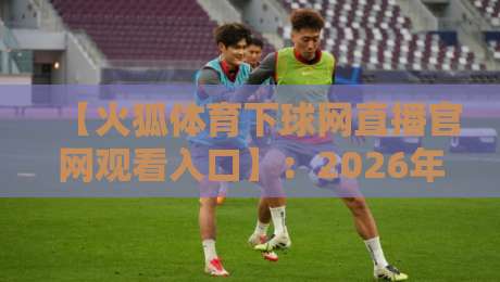 【火狐体育下球网直播官网观看入口】:2026年最新实测入口与避坑指南 【火狐体育下球网直播官网观看入口】:2026年最新实测入口与避坑指南