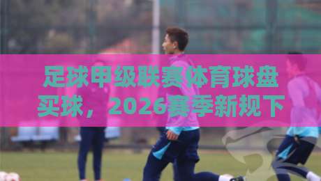 足球甲级联赛体育球盘买球，2026赛季新规下的理性参与指南