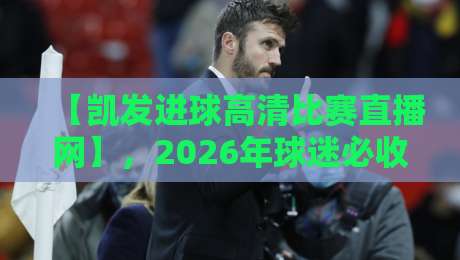 【凯发进球高清比赛直播网】,2026年球迷必收藏的观赛指南!