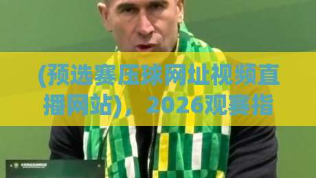 (预选赛压球网址视频直播网站),2026观赛指南来了!