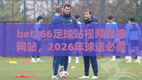 bet366足球站视频直播网站,2026年球迷必藏的观赛新姿势 bet366足球站视频直播网站,2026年球迷必藏的观赛新姿势