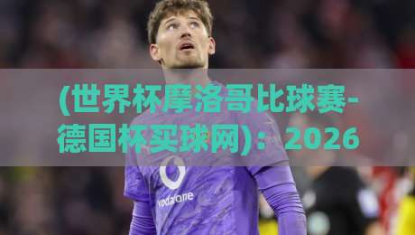 (世界杯摩洛哥比球赛-德国杯买球网)：2026年球迷指南与深度解析