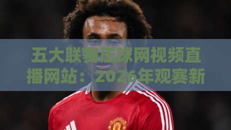 五大联赛压球网视频直播网站:2026年观赛新趋势与实用指南