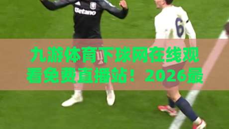 九游体育下球网在线观看免费直播站！2026最新赛事直播平台体验分享（九游体育下球网）免费高清