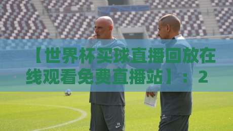 【世界杯买球直播回放在线观看免费直播站】:2026年观赛必备,回放免费看攻略