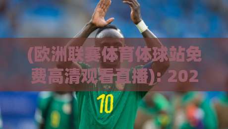 (欧洲联赛体育体球站免费高清观看直播): 2026年观赛新姿势,这些细节你未必知道