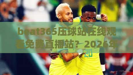 beat365压球站在线观看免费直播站？2026年资深球迷教你避开三大坑(beat365压球站在线观看免费直播站)