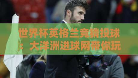 世界杯英格兰竞猜投球：大洋洲进球网带你玩转2026竞猜新玩法（世界杯英格兰竞猜投球-大洋洲进球网）