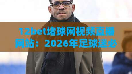 12bet堵球网视频直播网站：2026年足球迷必看的五大观赛新体验