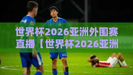 世界杯2026亚洲外围赛直播【世界杯2026亚洲外围赛直播在线观看免费直播站】：这些观赛渠道让你免费看个够！