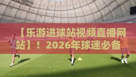 【乐游进球站视频直播网站】!2026年球迷必备的观赛新选择 【乐游进球站视频直播网站】!2026年球迷必备的观赛新选择