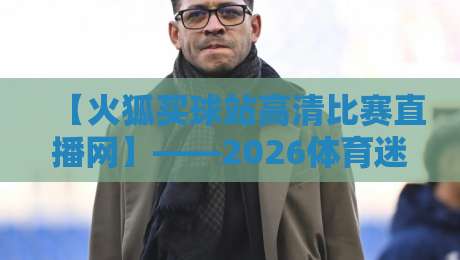 【火狐买球站高清比赛直播网】——2026体育迷的终极观赛神器,你试过吗? 【火狐买球站高清比赛直播网】——2026体育迷的终极观赛神器,你试过吗?