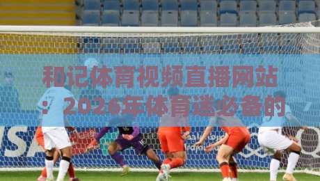 和记体育视频直播网站:2026年体育迷必备的观赛平台全解析