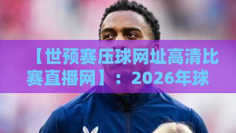 【世预赛压球网址高清比赛直播网】:2026年球迷必看的高清观赛全攻略