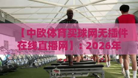 【中欧体育买球网无插件在线直播网】: 2026年球迷必备的高清免费看球神器