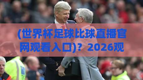 (世界杯足球比球直播官网观看入口)?2026观赛全攻略,老球迷都收藏了!