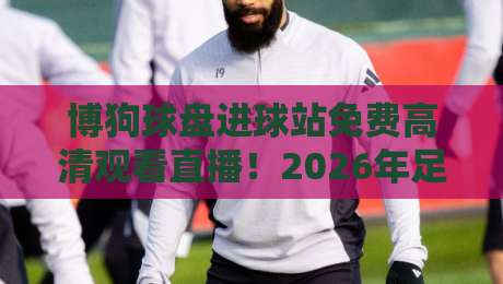 博狗球盘进球站免费高清观看直播!2026年足球迷必看的高清直播平台全攻略【博狗球盘进球站免费高清观看直播】