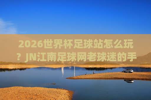 (世界杯巴拉圭球盘买球站)：2026年最全避坑指南与实战经验分享