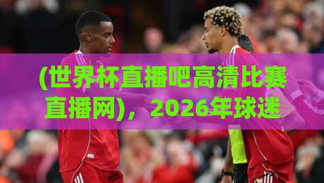 (世界杯直播吧高清比赛直播网),2026年球迷必收的宝藏观赛平台! (世界杯直播吧高清比赛直播网),2026年球迷必收的宝藏观赛平台!