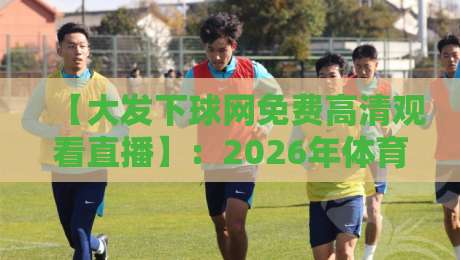 【大发下球网免费高清观看直播】：2026年体育迷必知的免费高清直播新选择