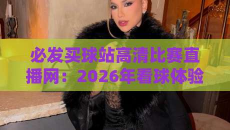 必发买球站高清比赛直播网：2026年看球体验升级，这几点你得知道
