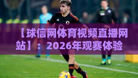 【球信网体育视频直播网站】：2026年观赛体验到底香不香？