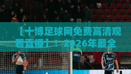 【十博足球网免费高清观看直播】!2026年最全观赛指南与实测体验