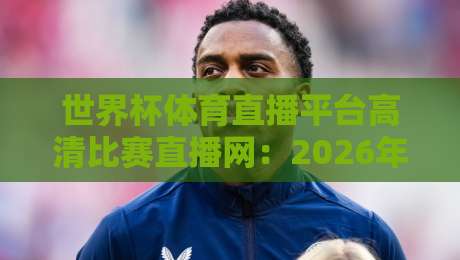 世界杯体育直播平台高清比赛直播网：2026年看球新选择，这些细节你必须知道