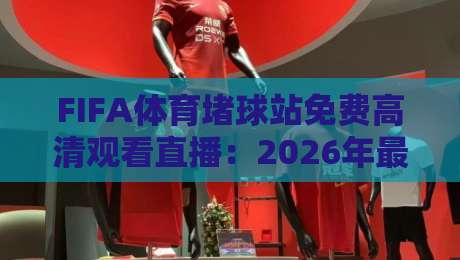 FIFA体育堵球站免费高清观看直播：2026年最全观赛指南与实测体验