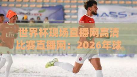 世界杯现场直播网高清比赛直播网：2026年球迷必收藏的高清观赛指南（世界杯现场直播网高清比赛直播网）