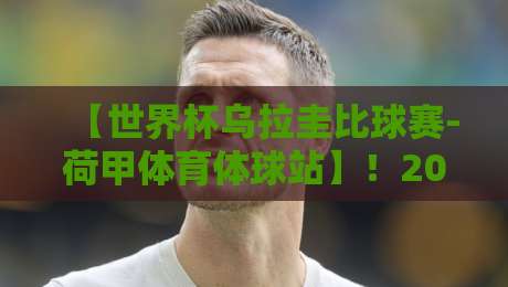 【世界杯乌拉圭比球赛-荷甲体育体球站】!2026年乌拉圭vs荷兰?这站内幕你得看看 【世界杯乌拉圭比球赛-荷甲体育体球站】!2026年乌拉圭vs荷兰?这站内幕你得看看