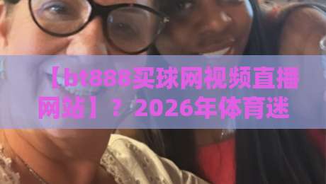 【bt888买球网视频直播网站】?2026年体育迷的新选择,你试过没 【bt888买球网视频直播网站】?2026年体育迷的新选择,你试过没