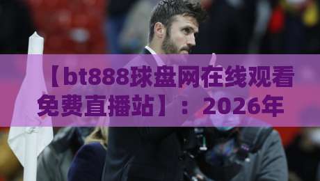 【bt888球盘网在线观看免费直播站】：2026年球赛直播新体验，资深编辑带你揭秘免费高清不卡顿的五大观赛神器