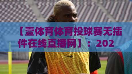 【壹体育体育投球赛无插件在线直播网】：2026年看球新姿势，不卡顿不折腾