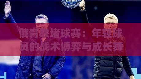 俄青联堵球赛:年轻球员的战术博弈与成长舞台|俄青联堵球赛背后的青训逻辑与观赛看点-最全手机信誉下球网精彩片段流畅代理1080P官网无插件 俄青联堵球赛:年轻球员的战术博弈与成长舞台|俄青联堵球赛背后的青训逻辑与观赛看点-最全手机信誉下球网精彩片段流畅代理1080P官网无插件