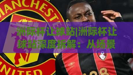 洲际杯让球站|洲际杯让球站深度拆解：从场景化预判到实战决策的完整思路-网上热门博球网攻略排名回放无广告全场录像公司