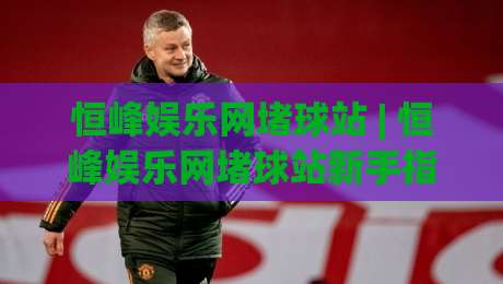恒峰娱乐网堵球站 | 恒峰娱乐网堵球站新手指南:从零开始玩转(恒峰娱乐网堵球站)的实用心得-最全手机信誉投球站分析走地大全早盘文字中文解说 恒峰娱乐网堵球站 | 恒峰娱乐网堵球站新手指南:从零开始玩转(恒峰娱乐网堵球站)的实用心得-最全手机信誉投球站分析走地大全早盘文字中文解说