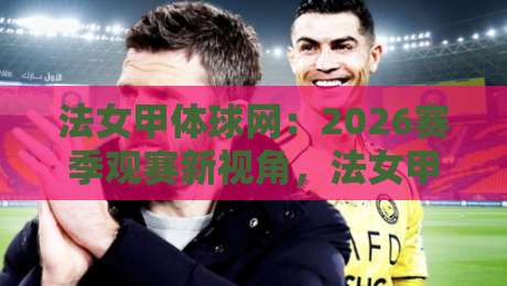 法女甲体球网：2026赛季观赛新视角，法女甲体球网如何让数据与激情同频共振？-最全手机信誉博球站大球分析走地大全早盘文字