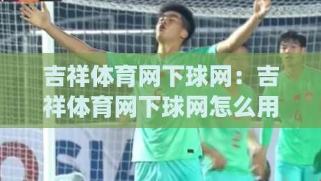 吉祥体育网下球网：吉祥体育网下球网怎么用？(吉祥体育网下球网)新手快速上手与实战心得【吉祥体育网下球网】-今日最新外围博球网JRS大小球预测免安装走势频道