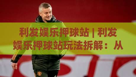 利发娱乐押球站 | 利发娱乐押球站玩法拆解：从场景化预判到实战节奏的深度漫谈-最大权威网页买球站走地大全早盘文字中文解说直播