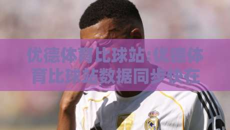 优德体育比球站:优德体育比球站数据同步快在哪【比球站】实时赛况与社区互动体验-最全手机信誉博球站大球分析走地大全早盘文字