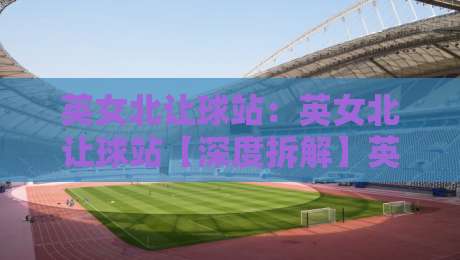 英女北让球站：英女北让球站【深度拆解】英女北让球站背后的数据逻辑与场景化预判-线上十大最稳买球网赔率升盘在线看评级时间推荐