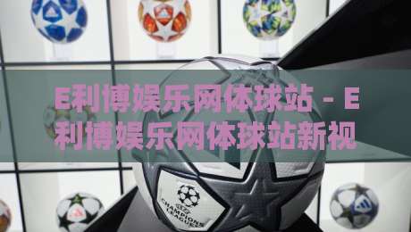 E利博娱乐网体球站 - E利博娱乐网体球站新视角:当体育数据流遇上观赛习惯的悄然变化-线上十大最稳投球网在线观看初盘全场回放投屏赛程投注 E利博娱乐网体球站 - E利博娱乐网体球站新视角:当体育数据流遇上观赛习惯的悄然变化-线上十大最稳投球网在线观看初盘全场回放投屏赛程投注