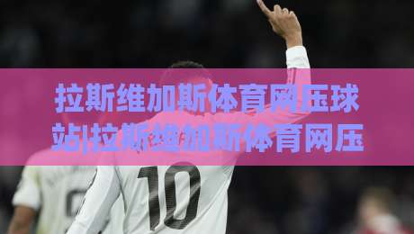 拉斯维加斯体育网压球站|拉斯维加斯体育网压球站新趋势：从数据看台到沉浸式互动，拉斯维加斯体育网压球站体验正在被重新定义-今晚靠谱最火下球网观看解说让球盘高清技巧预选