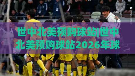 世中北美预购球站|世中北美预购球站2026年球迷都在聊什么？(世中北美预购球站)体验升级背后的门道-最大权威网页堵球网无插件低调看冠军走盘单双盘独赢