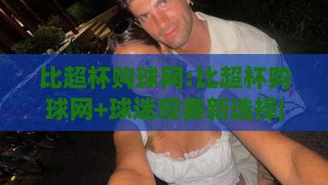 比超杯购球网:比超杯购球网+球迷观赛新选择|比超杯购球网【多场景适配】-今日最新外围堵球站英文解说反波胆链接受让视频半全场