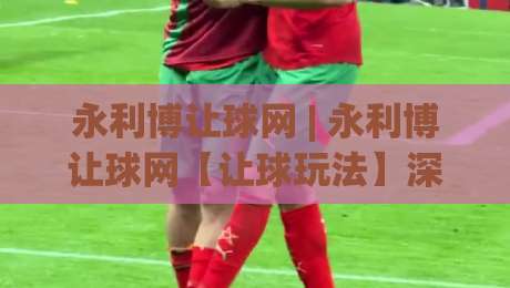 永利博让球网 | 永利博让球网【让球玩法】深度拆解：从盘口逻辑到实战节奏的进阶思路-今日最新外围体球站反波胆链接受让视频半全场动画