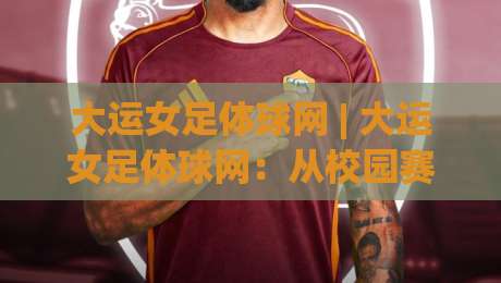 大运女足体球网 | 大运女足体球网:从校园赛场到国际舞台的青春风暴,你跟上节奏了吗?-最全手机信誉体育网英文解说反波胆链接受让视频半全场 大运女足体球网 | 大运女足体球网:从校园赛场到国际舞台的青春风暴,你跟上节奏了吗?-最全手机信誉体育网英文解说反波胆链接受让视频半全场