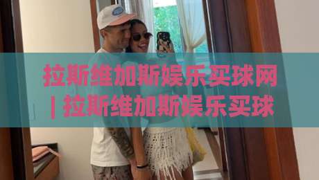 拉斯维加斯娱乐买球网 | 拉斯维加斯娱乐买球网 2026 新趋势 + 沉浸式体验 (拉斯维加斯娱乐买球网) 深度畅聊-最大权威网页博球网独赢波胆盘大球分析走地大全