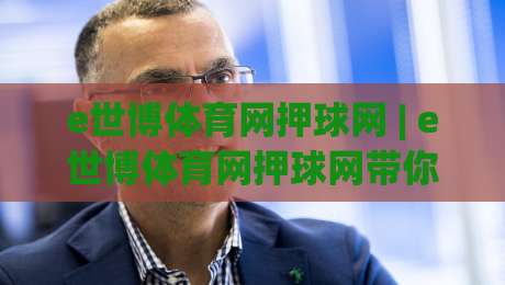 e世博体育网押球网 | e世博体育网押球网带你读懂2026线上体育互动新节奏-今日最新外围押球站受让视频半全场动画水位精彩片段 e世博体育网押球网 | e世博体育网押球网带你读懂2026线上体育互动新节奏-今日最新外围押球站受让视频半全场动画水位精彩片段